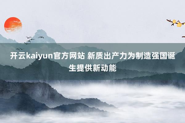 开云kaiyun官方网站 新质出产力为制造强国诞生提供新动能