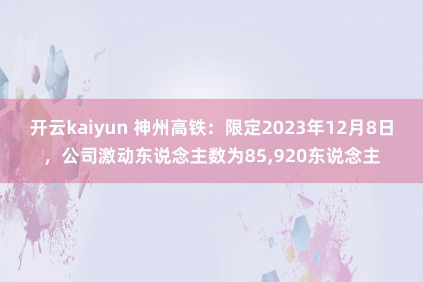 开云kaiyun 神州高铁：限定2023年12月8日，公司激动东说念主数为85,920东说念主