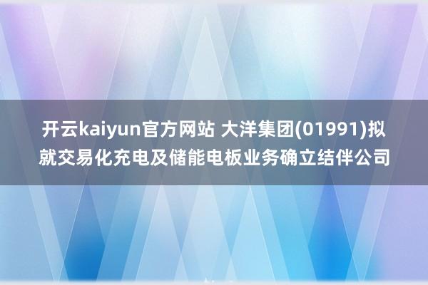 开云kaiyun官方网站 大洋集团(01991)拟就交易化充电及储能电板业务确立结伴公司