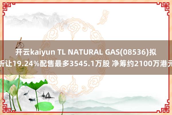 开云kaiyun TL NATURAL GAS(08536)拟折让19.24%配售最多3545.1万股 净筹约2100万港元