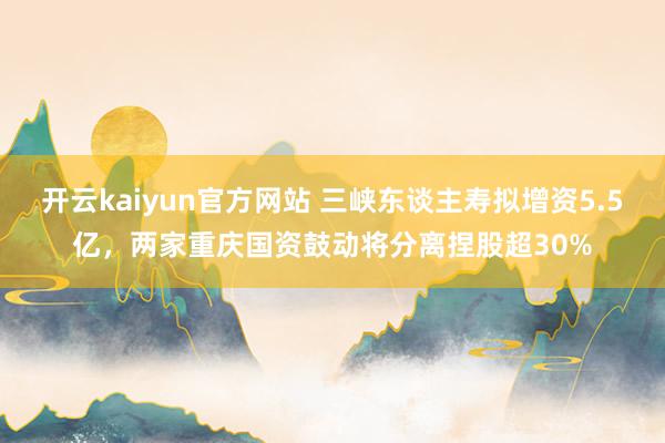 开云kaiyun官方网站 三峡东谈主寿拟增资5.5亿，两家重庆国资鼓动将分离捏股超30%