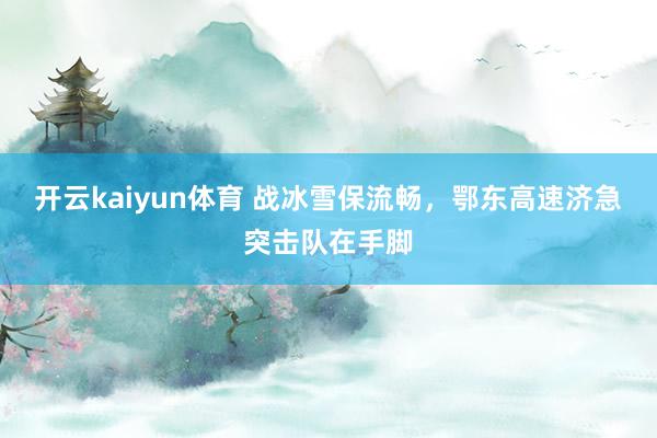 开云kaiyun体育 战冰雪保流畅，鄂东高速济急突击队在手脚