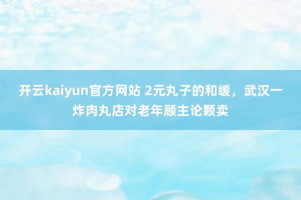 开云kaiyun官方网站 2元丸子的和缓，武汉一炸肉丸店对老年顾主论颗卖