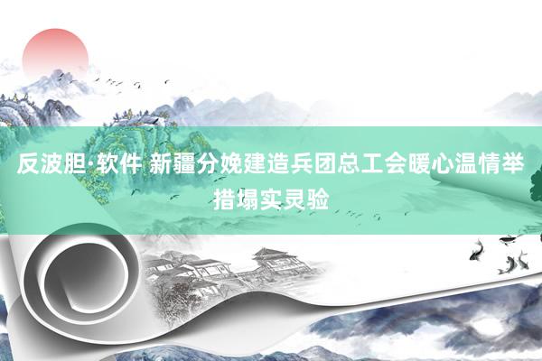 反波胆·软件 新疆分娩建造兵团总工会暖心温情举措塌实灵验