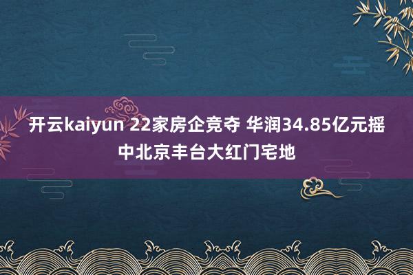 开云kaiyun 22家房企竞夺 华润34.85亿元摇中北京丰台大红门宅地