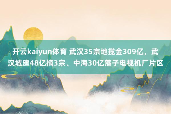 开云kaiyun体育 武汉35宗地揽金309亿，武汉城建48亿摘3宗、中海30亿落子电视机厂片区