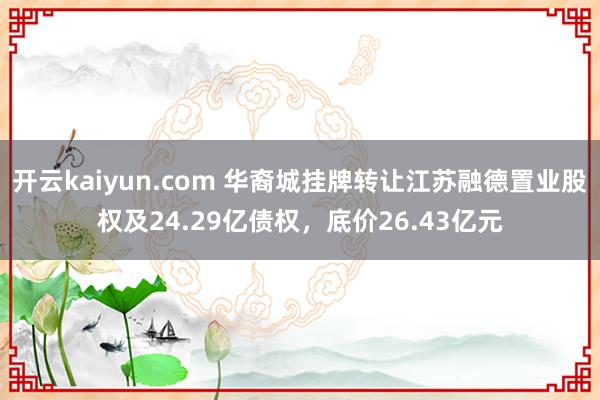 开云kaiyun.com 华裔城挂牌转让江苏融德置业股权及24.29亿债权，底价26.43亿元