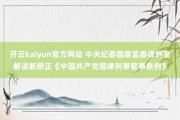 开云kaiyun官方网站 中央纪委国度监委律例室解读新矫正《中国共产党规律刑事管事条例》