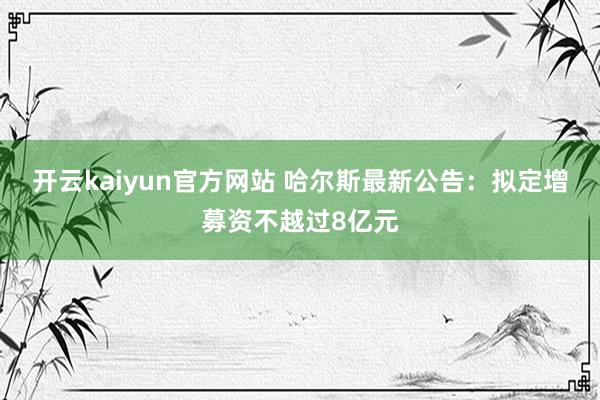 开云kaiyun官方网站 哈尔斯最新公告：拟定增募资不越过8亿元