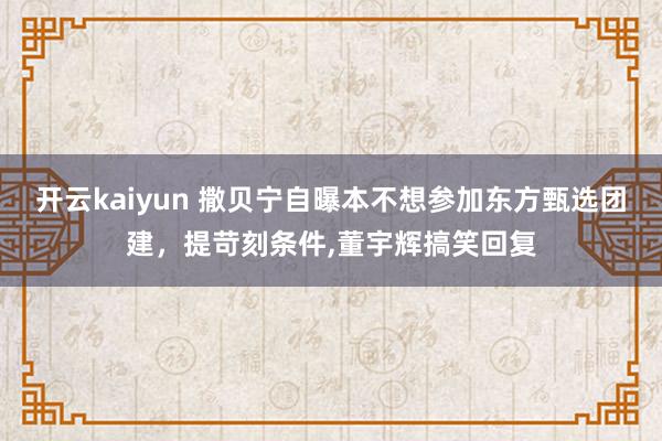 开云kaiyun 撒贝宁自曝本不想参加东方甄选团建，提苛刻条件,董宇辉搞笑回复