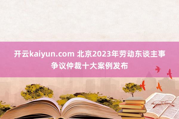 开云kaiyun.com 北京2023年劳动东谈主事争议仲裁十大案例发布