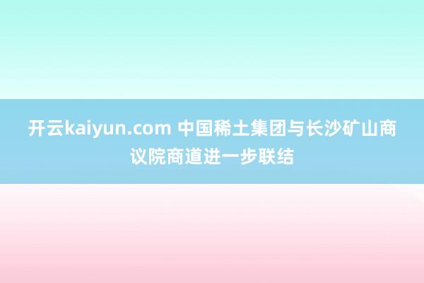 开云kaiyun.com 中国稀土集团与长沙矿山商议院商道进一步联结