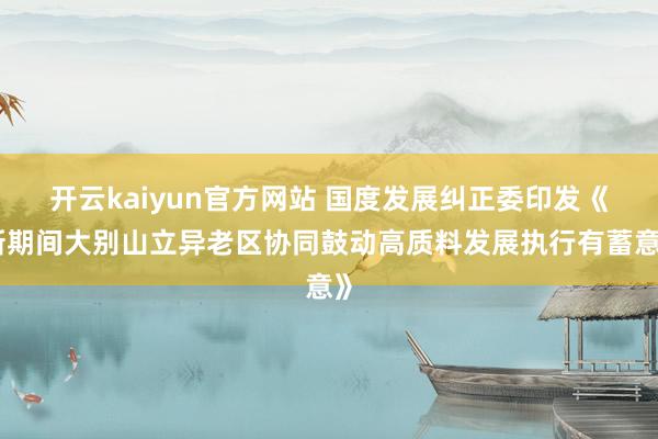 开云kaiyun官方网站 国度发展纠正委印发《新期间大别山立异老区协同鼓动高质料发展执行有蓄意》