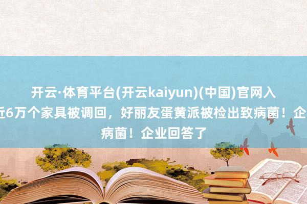 开云·体育平台(开云kaiyun)(中国)官网入口登录 近6万个家具被调回，好丽友蛋黄派被检出致病菌！企业回答了