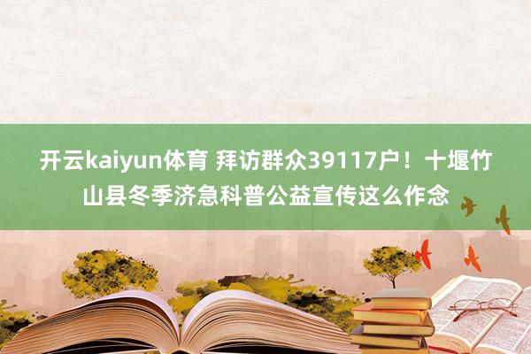 开云kaiyun体育 拜访群众39117户！十堰竹山县冬季济急科普公益宣传这么作念