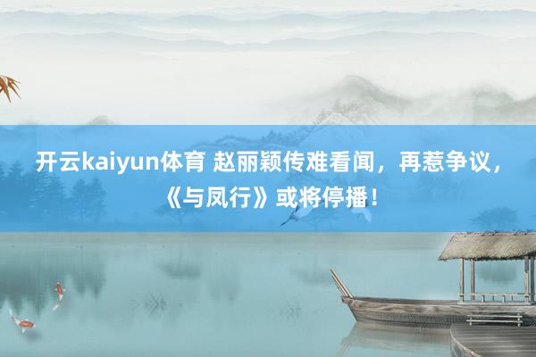 开云kaiyun体育 赵丽颖传难看闻，再惹争议，《与凤行》或将停播！