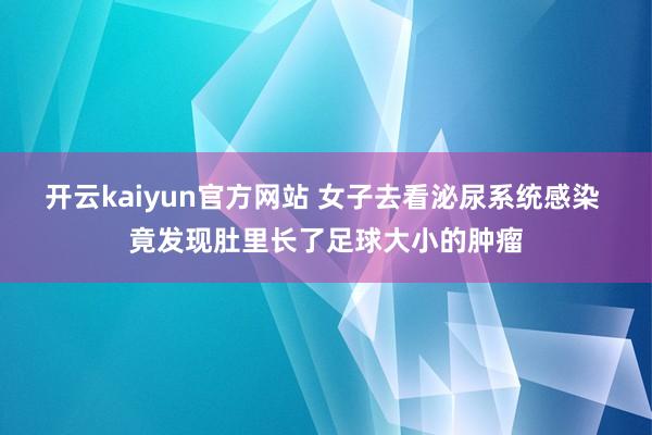 开云kaiyun官方网站 女子去看泌尿系统感染 竟发现肚里长了足球大小的肿瘤