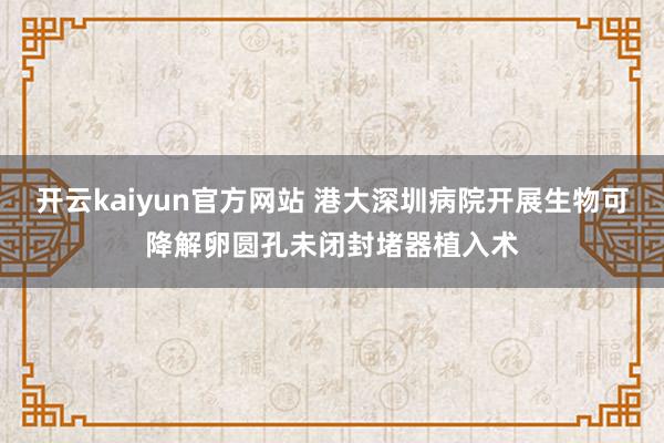 开云kaiyun官方网站 港大深圳病院开展生物可降解卵圆孔未闭封堵器植入术