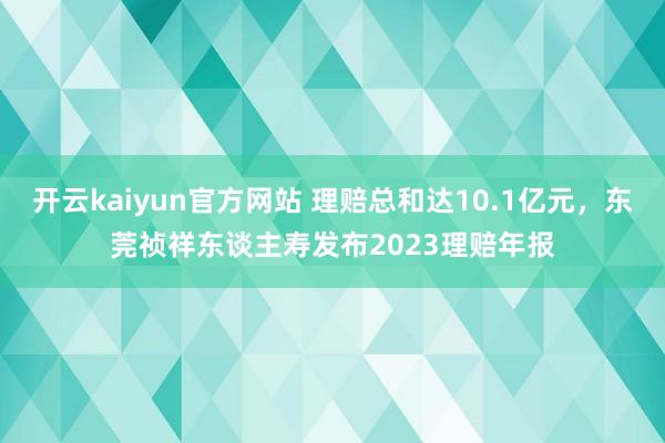 开云kaiyun官方网站 理赔总和达10.1亿元，东莞祯祥东谈主寿发布2023理赔年报