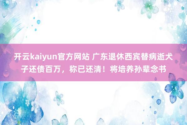 开云kaiyun官方网站 广东退休西宾替病逝犬子还债百万，称已还清！将培养孙辈念书