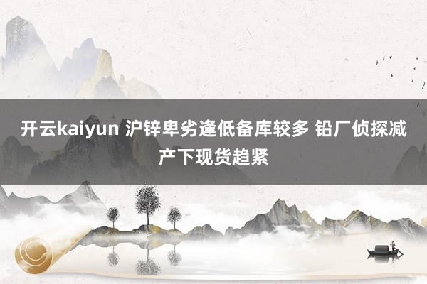 开云kaiyun 沪锌卑劣逢低备库较多 铅厂侦探减产下现货趋紧