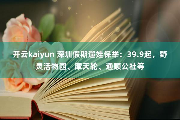 开云kaiyun 深圳假期遛娃保举：39.9起，野灵活物园、摩天轮、通顺公社等