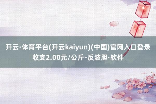 开云·体育平台(开云kaiyun)(中国)官网入口登录收支2.00元/公斤-反波胆·软件