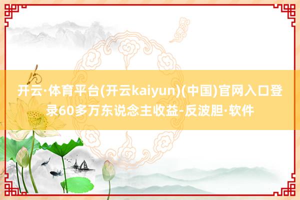 开云·体育平台(开云kaiyun)(中国)官网入口登录60多万东说念主收益-反波胆·软件