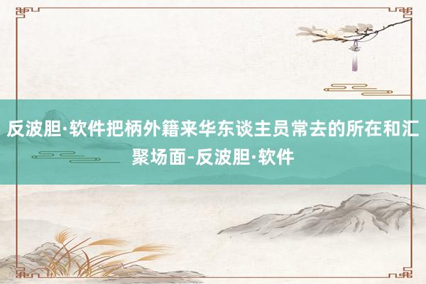 反波胆·软件把柄外籍来华东谈主员常去的所在和汇聚场面-反波胆·软件