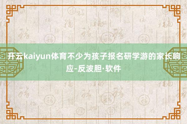 开云kaiyun体育不少为孩子报名研学游的家长响应-反波胆·软件