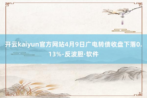 开云kaiyun官方网站4月9日广电转债收盘下落0.13%-反波胆·软件