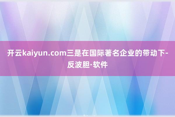 开云kaiyun.com三是在国际著名企业的带动下-反波胆·软件