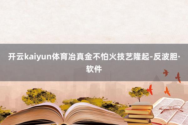 开云kaiyun体育冶真金不怕火技艺隆起-反波胆·软件