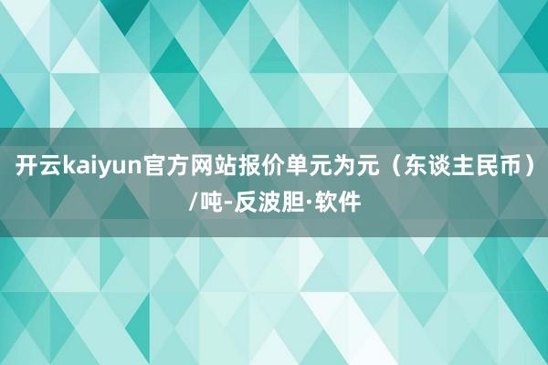 开云kaiyun官方网站报价单元为元（东谈主民币）/吨-反波胆·软件