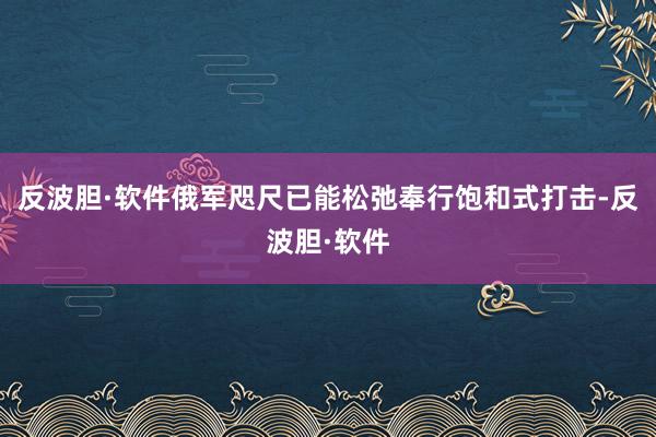 反波胆·软件俄军咫尺已能松弛奉行饱和式打击-反波胆·软件