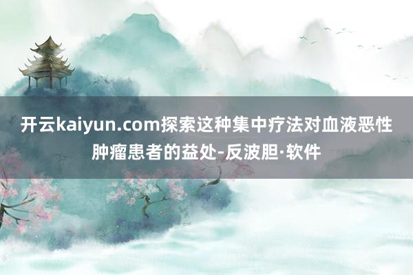 开云kaiyun.com探索这种集中疗法对血液恶性肿瘤患者的益处-反波胆·软件