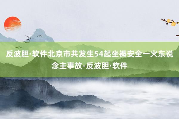 反波胆·软件北京市共发生54起坐褥安全一火东说念主事故-反波胆·软件