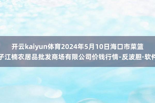 开云kaiyun体育2024年5月10日海口市菜篮子江楠农居品批发商场有限公司价钱行情-反波胆·软件