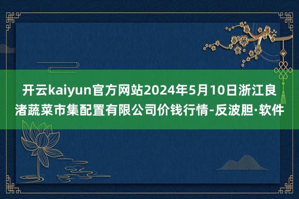 开云kaiyun官方网站2024年5月10日浙江良渚蔬菜市集配置有限公司价钱行情-反波胆·软件