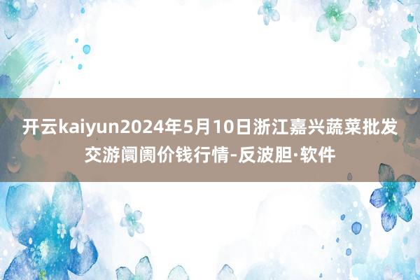 开云kaiyun2024年5月10日浙江嘉兴蔬菜批发交游阛阓价钱行情-反波胆·软件