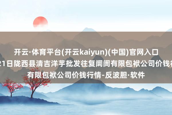 开云·体育平台(开云kaiyun)(中国)官网入口登录2024年5月21日陇西县清吉洋芋批发往复阛阓有限包袱公司价钱行情-反波胆·软件