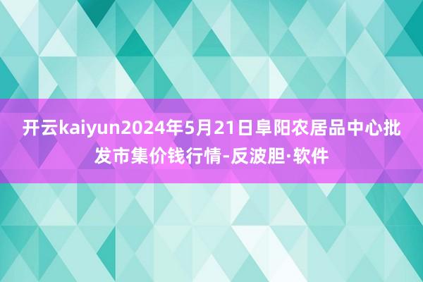 开云kaiyun2024年5月21日阜阳农居品中心批发市集价钱行情-反波胆·软件