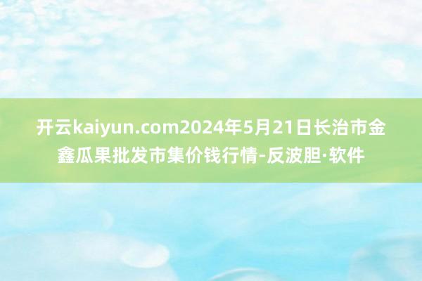 开云kaiyun.com2024年5月21日长治市金鑫瓜果批发市集价钱行情-反波胆·软件