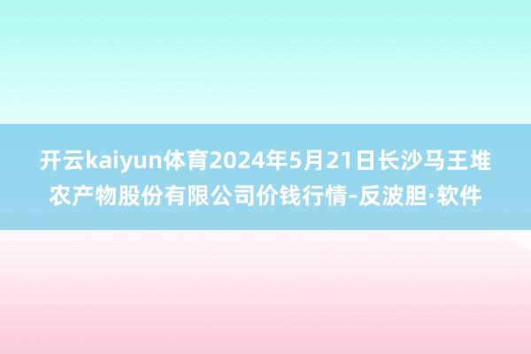 开云kaiyun体育2024年5月21日长沙马王堆农产物股份有限公司价钱行情-反波胆·软件