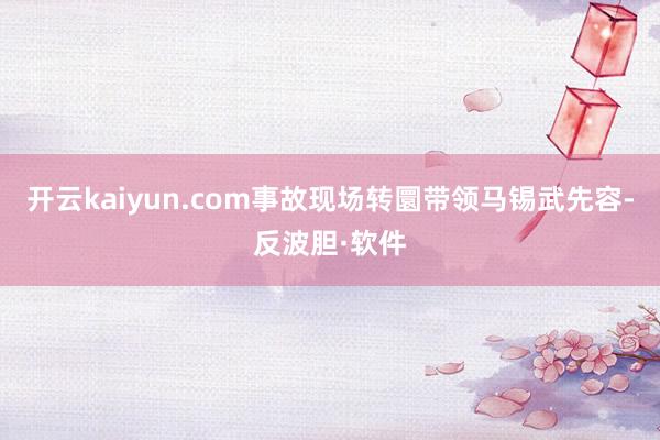 开云kaiyun.com事故现场转圜带领马锡武先容-反波胆·软件