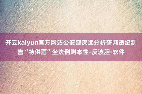 开云kaiyun官方网站公安部深远分析研判违纪制售“特供酒”坐法例则本性-反波胆·软件