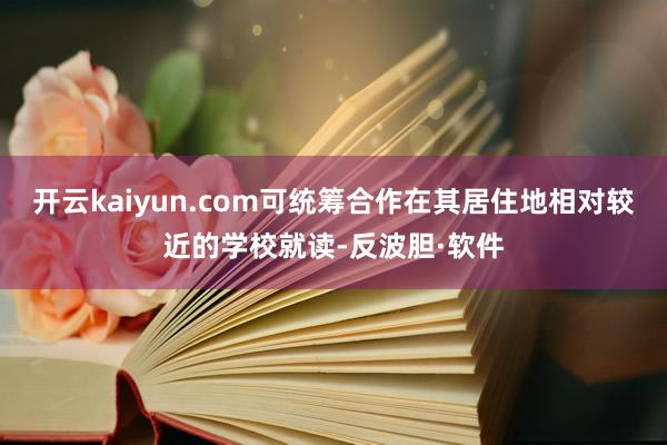 开云kaiyun.com可统筹合作在其居住地相对较近的学校就读-反波胆·软件