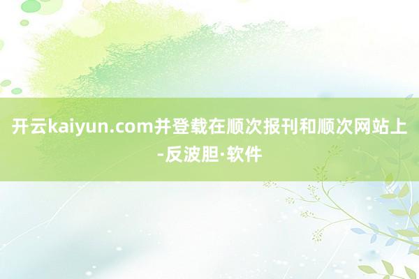 开云kaiyun.com并登载在顺次报刊和顺次网站上-反波胆·软件