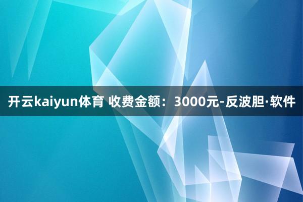 开云kaiyun体育 收费金额：3000元-反波胆·软件