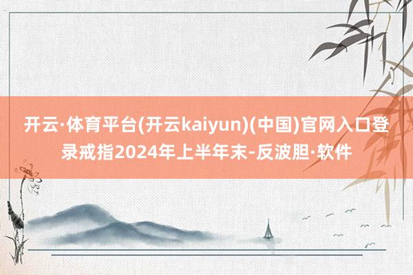 开云·体育平台(开云kaiyun)(中国)官网入口登录戒指2024年上半年末-反波胆·软件